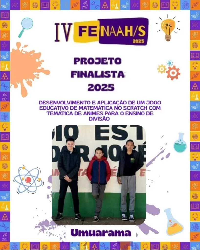 A imagem é um cartaz de divulgação de um projeto finalista da IV FENAAH/S 2025. O fundo é branco, com uma borda colorida composta por ícones de ciência, como frascos de laboratório, engrenagens, átomos, livros, lâmpadas e outros símbolos relacionados ao conhecimento. No centro do cartaz, em letras roxas, está o título: "Projeto Finalista 2025". Logo abaixo, em letras maiúsculas, está o nome do projeto: "Desenvolvimento e aplicação de um jogo educativo de matemática no SCRATCH com temática de animes para o ensino de divisão". Abaixo do texto, há uma fotografia com três alunos, em pé. Eles estão sorrindo e posando para a foto, representando sua equipe. Na parte inferior do cartaz está escrito "Umuarama", indicando a cidade de origem dos estudantes. O cartaz tem um estilo jovem, com elementos gráficos vibrantes e educativos que remetem ao ambiente escolar e científico.